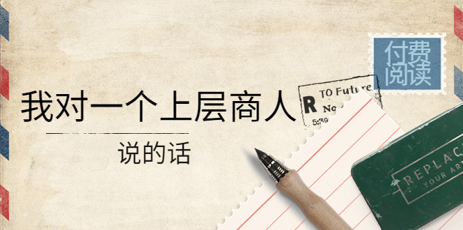 （4071期）某公众号付费阅读：我对一个上层商人说的话（价值500元付费文章）-爱学习网创