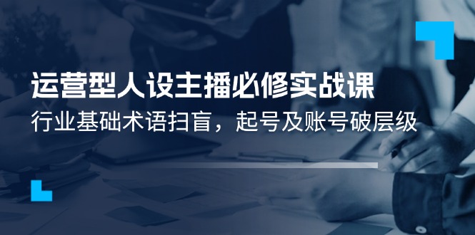 运营型人设主播必修实战课：行业基础术语扫盲，起号及账号破层级-爱学习网创